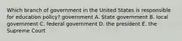 Which branch of government in the United States is responsible for education policy? government A. State government B. local government C. federal government D. the president E. the Supreme Court