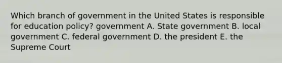 Which branch of government in the United States is responsible for education policy? government A. State government B. local government C. federal government D. the president E. the Supreme Court