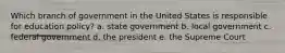 Which branch of government in the United States is responsible for education policy? a. state government b. local government c. federal government d. the president e. the Supreme Court