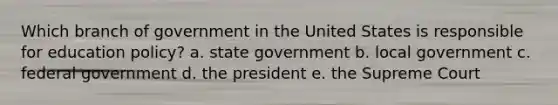 Which branch of government in the United States is responsible for education policy? a. state government b. local government c. federal government d. the president e. the Supreme Court