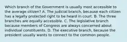 Which branch of the Government is usually most accessible to the average citizen? A. The judicial branch, because each citizen has a legally protected right to be heard in court. B. The three branches are equally accessible. C. The legislative branch because members of Congress are always concerned about individual constituents. D. The executive branch, because the president usually wants to connect to the common people.