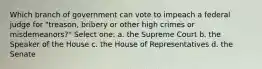 Which branch of government can vote to impeach a federal judge for "treason, bribery or other high crimes or misdemeanors?" Select one: a. the Supreme Court b. the Speaker of the House c. the House of Representatives d. the Senate