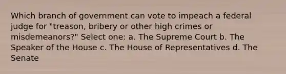 Which branch of government can vote to impeach a federal judge for "treason, bribery or other high crimes or misdemeanors?" Select one: a. The Supreme Court b. The Speaker of the House c. The House of Representatives d. The Senate