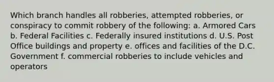 Which branch handles all robberies, attempted robberies, or conspiracy to commit robbery of the following: a. Armored Cars b. Federal Facilities c. Federally insured institutions d. U.S. Post Office buildings and property e. offices and facilities of the D.C. Government f. commercial robberies to include vehicles and operators