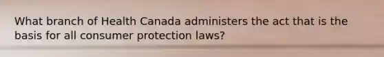 What branch of Health Canada administers the act that is the basis for all consumer protection laws?