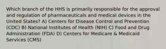 Which branch of the HHS is primarily responsible for the approval and regulation of pharmaceuticals and medical devices in the United States? A) Centers for Disease Control and Prevention (CDC) B) National Institutes of Health (NIH) C) Food and Drug Administration (FDA) D) Centers for Medicare & Medicaid Services (CMS)