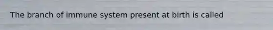 The branch of immune system present at birth is called