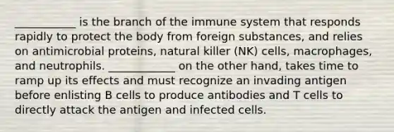 ___________ is the branch of the immune system that responds rapidly to protect the body from foreign substances, and relies on antimicrobial proteins, natural killer (NK) cells, macrophages, and neutrophils. ____________ on the other hand, takes time to ramp up its effects and must recognize an invading antigen before enlisting B cells to produce antibodies and T cells to directly attack the antigen and infected cells.