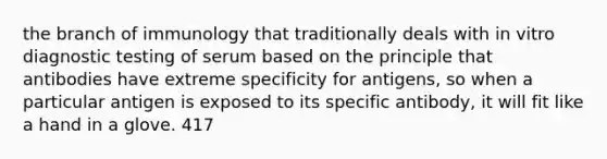 the branch of immunology that traditionally deals with in vitro diagnostic testing of serum based on the principle that antibodies have extreme specificity for antigens, so when a particular antigen is exposed to its specific antibody, it will fit like a hand in a glove. 417