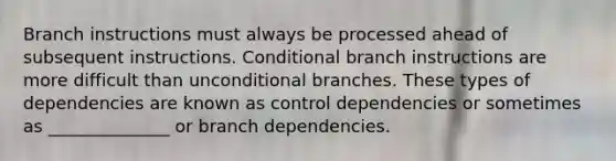 Branch instructions must always be processed ahead of subsequent instructions. Conditional branch instructions are more difficult than unconditional branches. These types of dependencies are known as control dependencies or sometimes as ______________ or branch dependencies.