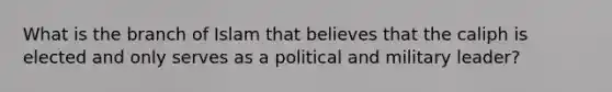 What is the branch of Islam that believes that the caliph is elected and only serves as a political and military leader?