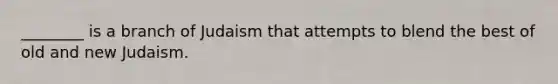 ________ is a branch of Judaism that attempts to blend the best of old and new Judaism.
