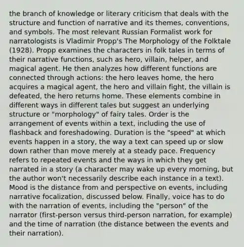 the branch of knowledge or literary criticism that deals with the structure and function of narrative and its themes, conventions, and symbols. The most relevant Russian Formalist work for narratologists is Vladimir Propp's The Morphology of the Folktale (1928). Propp examines the characters in folk tales in terms of their narrative functions, such as hero, villain, helper, and magical agent. He then analyzes how different functions are connected through actions: the hero leaves home, the hero acquires a magical agent, the hero and villain fight, the villain is defeated, the hero returns home. These elements combine in different ways in different tales but suggest an underlying structure or "morphology" of fairy tales. Order is the arrangement of events within a text, including the use of flashback and foreshadowing. Duration is the "speed" at which events happen in a story, the way a text can speed up or slow down rather than move merely at a steady pace. Frequency refers to repeated events and the ways in which they get narrated in a story (a character may wake up every morning, but the author won't necessarily describe each instance in a text). Mood is the distance from and perspective on events, including narrative focalization, discussed below. Finally, voice has to do with the narration of events, including the "person" of the narrator (first-person versus third-person narration, for example) and the time of narration (the distance between the events and their narration).