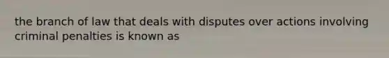 the branch of law that deals with disputes over actions involving criminal penalties is known as