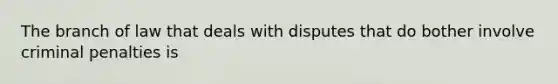 The branch of law that deals with disputes that do bother involve criminal penalties is