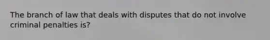 The branch of law that deals with disputes that do not involve criminal penalties is?