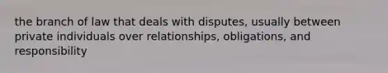 the branch of law that deals with disputes, usually between private individuals over relationships, obligations, and responsibility