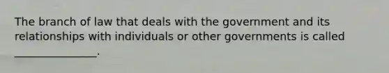 The branch of law that deals with the government and its relationships with individuals or other governments is called _______________.