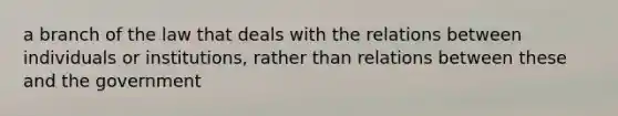 a branch of the law that deals with the relations between individuals or institutions, rather than relations between these and the government