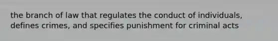 the branch of law that regulates the conduct of individuals, defines crimes, and specifies punishment for criminal acts