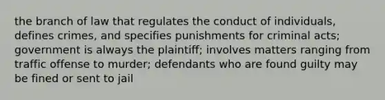 the branch of law that regulates the conduct of individuals, defines crimes, and specifies punishments for criminal acts; government is always the plaintiff; involves matters ranging from traffic offense to murder; defendants who are found guilty may be fined or sent to jail