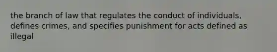 the branch of law that regulates the conduct of individuals, defines crimes, and specifies punishment for acts defined as illegal