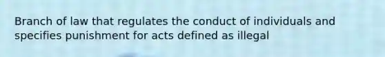 Branch of law that regulates the conduct of individuals and specifies punishment for acts defined as illegal