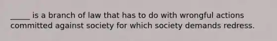 _____ is a branch of law that has to do with wrongful actions committed against society for which society demands redress.