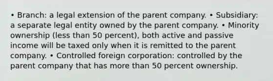 • Branch: a legal extension of the parent company. • Subsidiary: a separate legal entity owned by the parent company. • Minority ownership (less than 50 percent), both active and passive income will be taxed only when it is remitted to the parent company. • Controlled foreign corporation: controlled by the parent company that has more than 50 percent ownership.