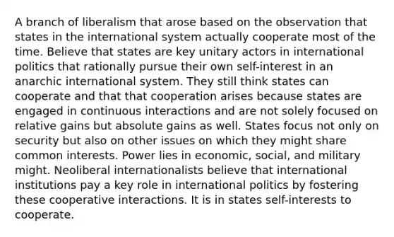 A branch of liberalism that arose based on the observation that states in the international system actually cooperate most of the time. Believe that states are key unitary actors in international politics that rationally pursue their own self-interest in an anarchic international system. They still think states can cooperate and that that cooperation arises because states are engaged in continuous interactions and are not solely focused on relative gains but absolute gains as well. States focus not only on security but also on other issues on which they might share common interests. Power lies in economic, social, and military might. Neoliberal internationalists believe that international institutions pay a key role in international politics by fostering these cooperative interactions. It is in states self-interests to cooperate.