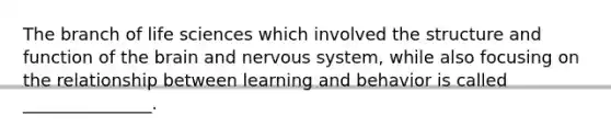 The branch of life sciences which involved the structure and function of the brain and nervous system, while also focusing on the relationship between learning and behavior is called _______________.