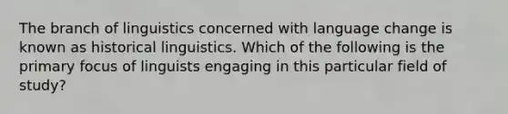 The branch of linguistics concerned with language change is known as historical linguistics. Which of the following is the primary focus of linguists engaging in this particular field of study?