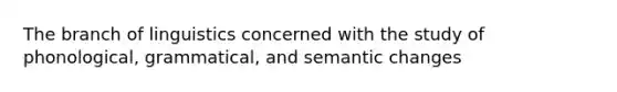 The branch of linguistics concerned with the study of phonological, grammatical, and semantic changes