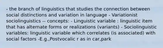 - the branch of linguistics that studies the connection between social distinctions and variation in language - Variationist sociolinguistics -- concepts: - Linguistic variable : linguistic item that has alternate forms or realizations (variants) - Sociolinguistic variables: linguistic variable which correlates (is associated) with social factors -E.g.,Postvocalic r as in car,park