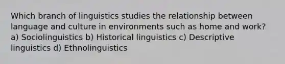 Which branch of linguistics studies the relationship between language and culture in environments such as home and work? a) Sociolinguistics b) Historical linguistics c) Descriptive linguistics d) Ethnolinguistics