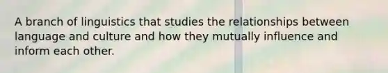 A branch of linguistics that studies the relationships between language and culture and how they mutually influence and inform each other.