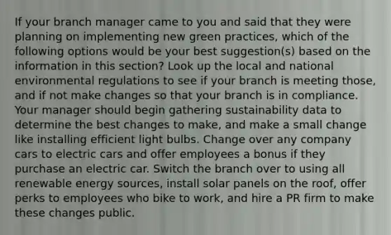 If your branch manager came to you and said that they were planning on implementing new green practices, which of the following options would be your best suggestion(s) based on the information in this section? Look up the local and national environmental regulations to see if your branch is meeting those, and if not make changes so that your branch is in compliance. Your manager should begin gathering sustainability data to determine the best changes to make, and make a small change like installing efficient light bulbs. Change over any company cars to electric cars and offer employees a bonus if they purchase an electric car. Switch the branch over to using all renewable energy sources, install solar panels on the roof, offer perks to employees who bike to work, and hire a PR firm to make these changes public.