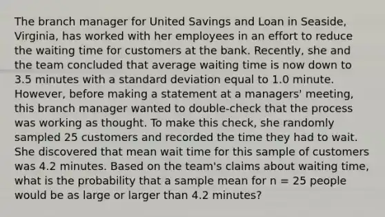 The branch manager for United Savings and Loan in Seaside, Virginia, has worked with her employees in an effort to reduce the waiting time for customers at the bank. Recently, she and the team concluded that average waiting time is now down to 3.5 minutes with a standard deviation equal to 1.0 minute. However, before making a statement at a managers' meeting, this branch manager wanted to double-check that the process was working as thought. To make this check, she randomly sampled 25 customers and recorded the time they had to wait. She discovered that mean wait time for this sample of customers was 4.2 minutes. Based on the team's claims about waiting time, what is the probability that a sample mean for n = 25 people would be as large or larger than 4.2 minutes?