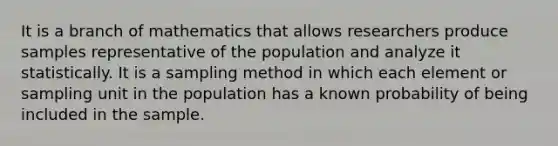 It is a branch of mathematics that allows researchers produce samples representative of the population and analyze it statistically. It is a sampling method in which each element or sampling unit in the population has a known probability of being included in the sample.