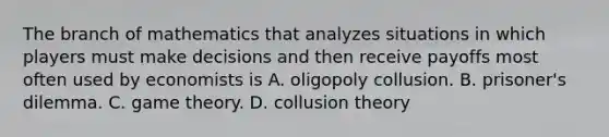 The branch of mathematics that analyzes situations in which players must make decisions and then receive payoffs most often used by economists is A. oligopoly collusion. B. prisoner's dilemma. C. game theory. D. collusion theory