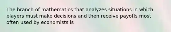 The branch of mathematics that analyzes situations in which players must make decisions and then receive payoffs most often used by economists is