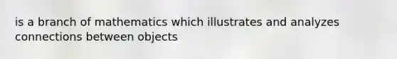 is a branch of mathematics which illustrates and analyzes connections between objects