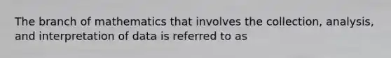 The branch of mathematics that involves the collection, analysis, and interpretation of data is referred to as