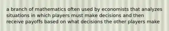 a branch of mathematics often used by economists that analyzes situations in which players must make decisions and then receive payoffs based on what decisions the other players make