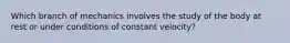 Which branch of mechanics involves the study of the body at rest or under conditions of constant velocity?