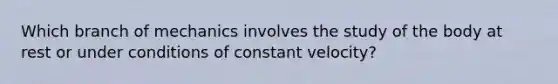 Which branch of mechanics involves the study of the body at rest or under conditions of constant velocity?