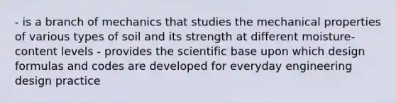 - is a branch of mechanics that studies the mechanical properties of various types of soil and its strength at different moisture-content levels - provides the scientific base upon which design formulas and codes are developed for everyday engineering design practice