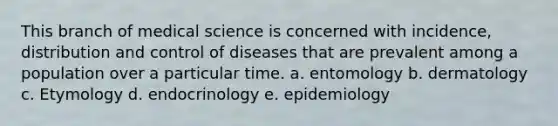 This branch of medical science is concerned with incidence, distribution and control of diseases that are prevalent among a population over a particular time. a. entomology b. dermatology c. Etymology d. endocrinology e. epidemiology