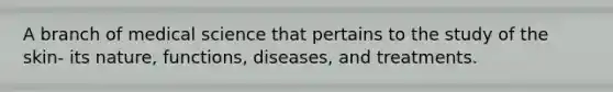 A branch of medical science that pertains to the study of the skin- its nature, functions, diseases, and treatments.