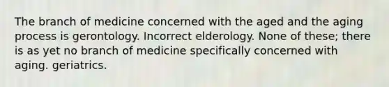 The branch of medicine concerned with the aged and the aging process is gerontology. Incorrect elderology. None of these; there is as yet no branch of medicine specifically concerned with aging. geriatrics.